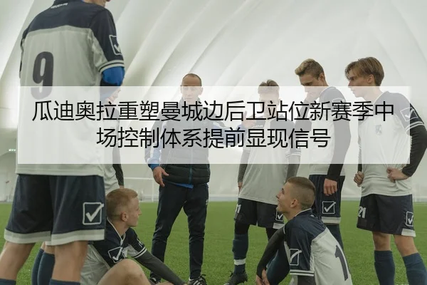 瓜迪奥拉重塑曼城边后卫站位新赛季中场控制体系提前显现信号